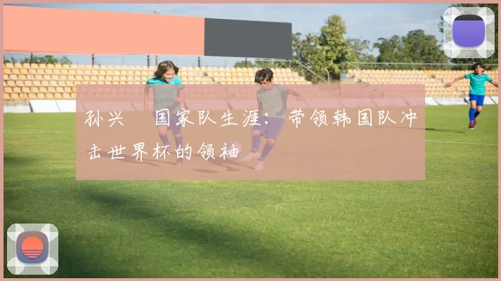 孙兴慜国家队生涯:带领韩国队冲击世界杯的领袖