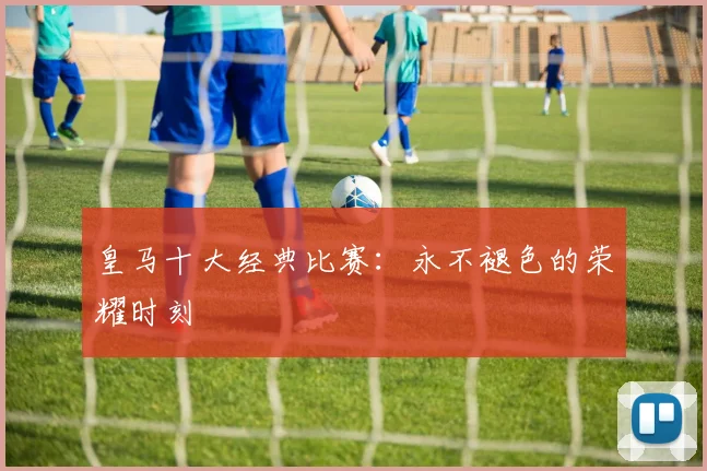 皇马十大经典比赛：永不褪色的荣耀时刻