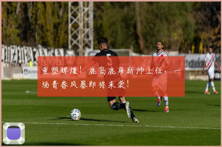 重塑辉煌！鹿岛鹿角新帅上任，一场青春风暴即将来袭！