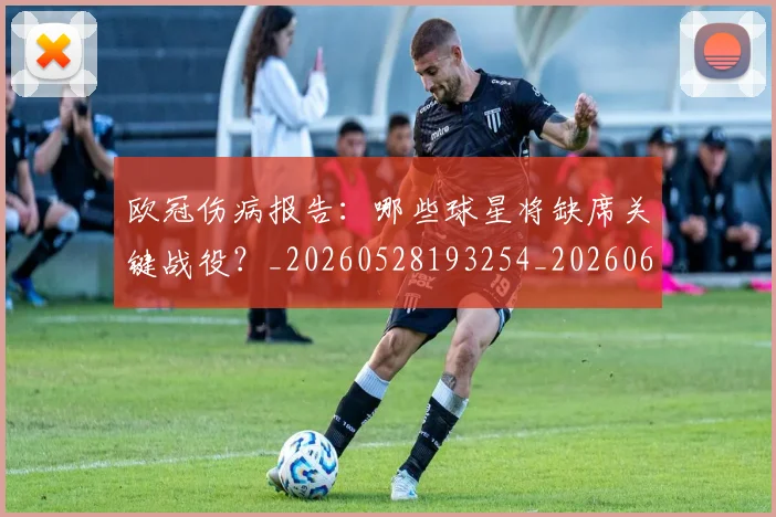 欧冠伤病报告：哪些球星将缺席关键战役？_20260528193254_20260609224249