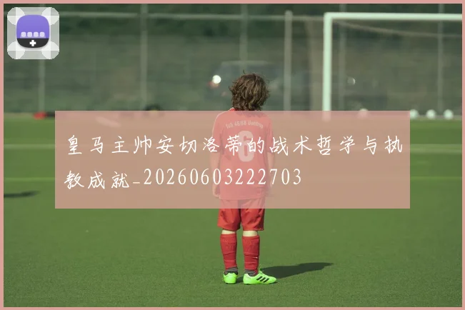 皇马主帅安切洛蒂的战术哲学与执教成就_20260603222703