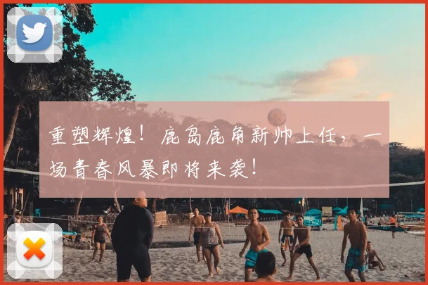 重塑辉煌！鹿岛鹿角新帅上任，一场青春风暴即将来袭！