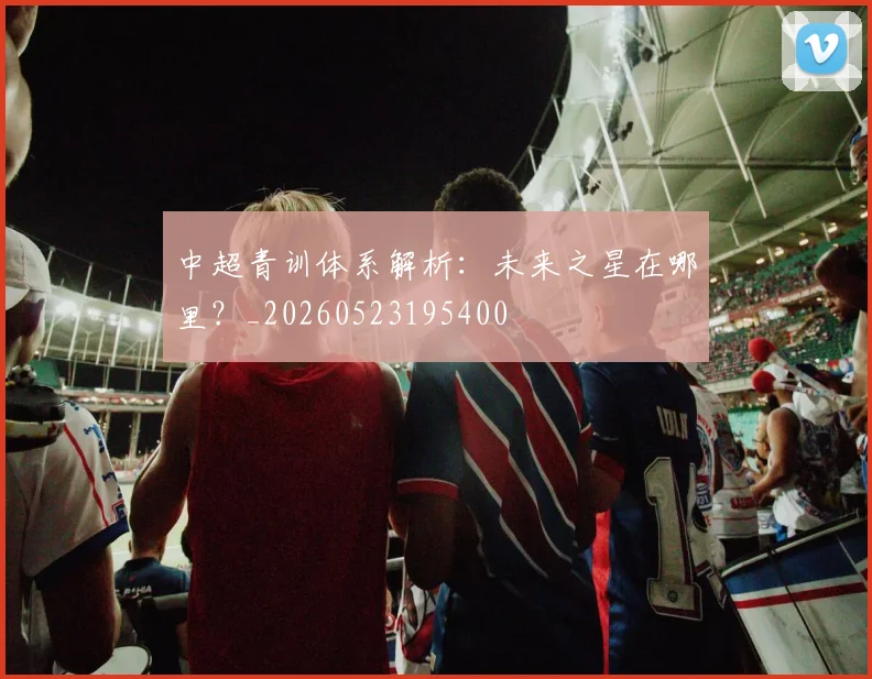中超青训体系解析：未来之星在哪里？_20260523195400