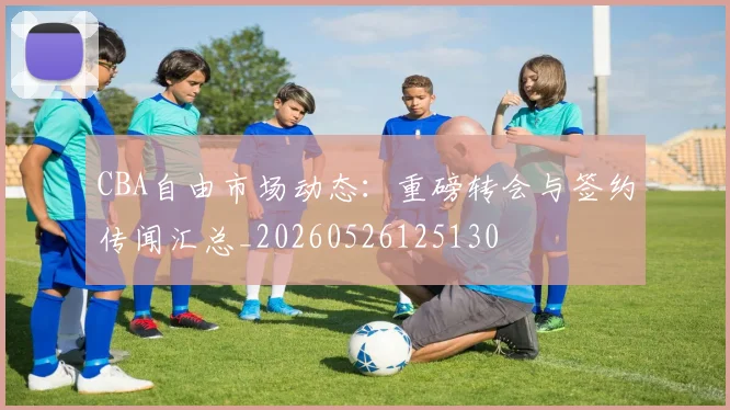 CBA自由市场动态：重磅转会与签约传闻汇总_20260526125130