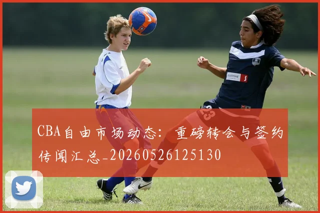 CBA自由市场动态：重磅转会与签约传闻汇总_20260526125130